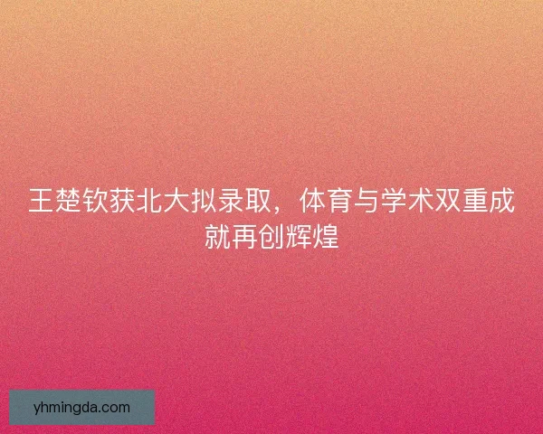 王楚钦获北大拟录取，体育与学术双重成就再创辉煌