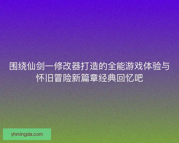 围绕仙剑一修改器打造的全能游戏体验与怀旧冒险新篇章经典回忆吧