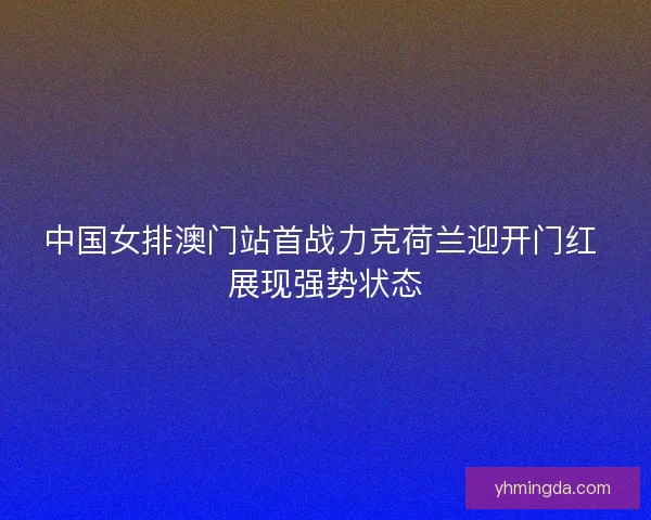 中国女排澳门站首战力克荷兰迎开门红 展现强势状态