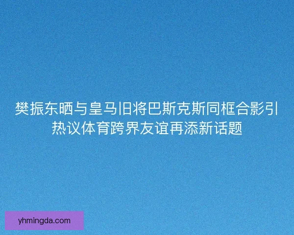 樊振东晒与皇马旧将巴斯克斯同框合影引热议体育跨界友谊再添新话题