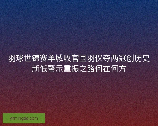 羽球世锦赛羊城收官国羽仅夺两冠创历史新低警示重振之路何在何方