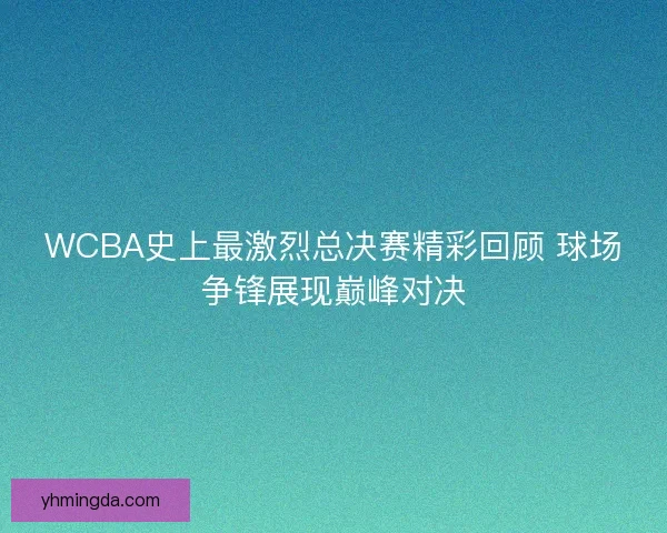 WCBA史上最激烈总决赛精彩回顾 球场争锋展现巅峰对决
