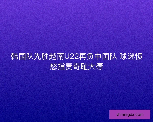 韩国队先胜越南U22再负中国队 球迷愤怒指责奇耻大辱