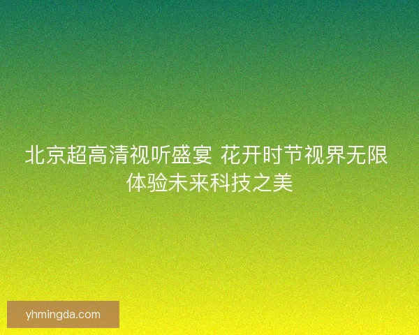北京超高清视听盛宴 花开时节视界无限 体验未来科技之美