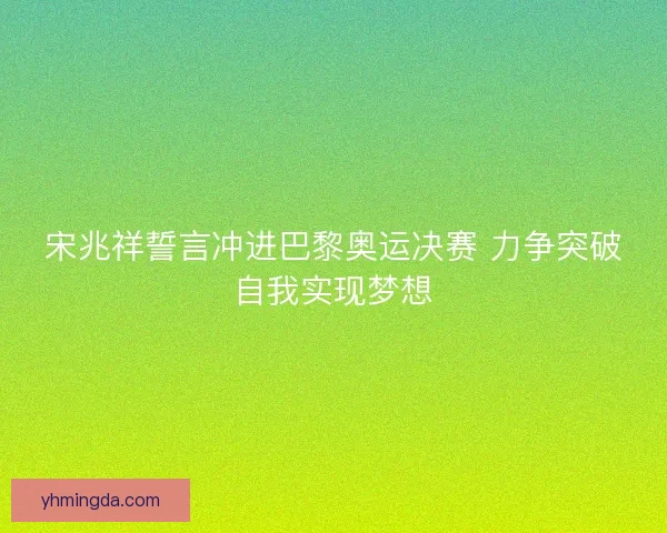 宋兆祥誓言冲进巴黎奥运决赛 力争突破自我实现梦想