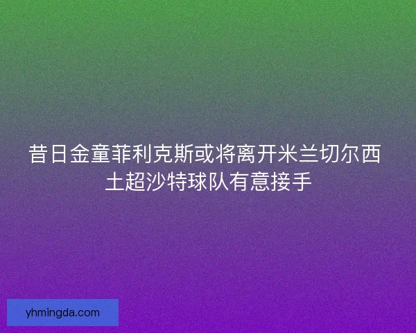 昔日金童菲利克斯或将离开米兰切尔西 土超沙特球队有意接手