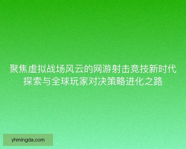 聚焦虚拟战场风云的网游射击竞技新时代探索与全球玩家对决策略进化之路