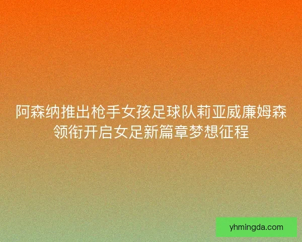 阿森纳推出枪手女孩足球队莉亚威廉姆森领衔开启女足新篇章梦想征程