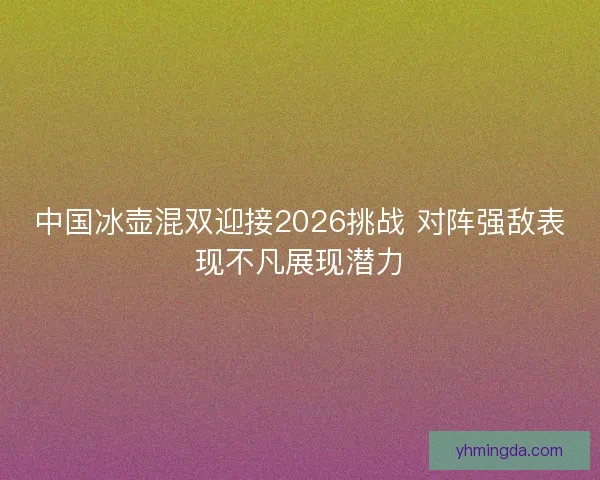 中国冰壶混双迎接2026挑战 对阵强敌表现不凡展现潜力
