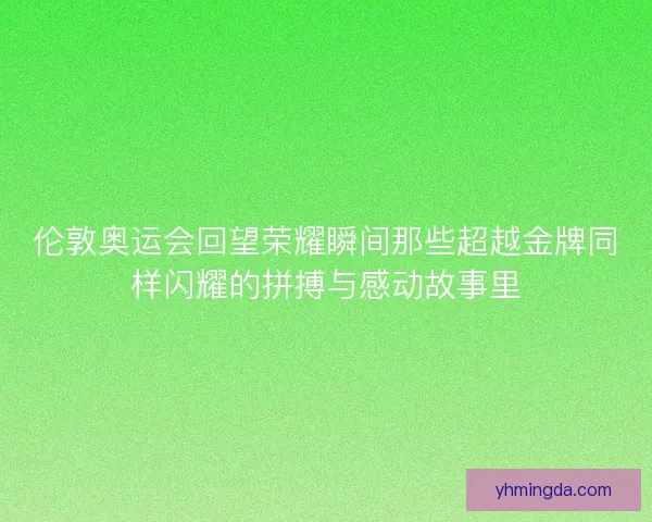 伦敦奥运会回望荣耀瞬间那些超越金牌同样闪耀的拼搏与感动故事里